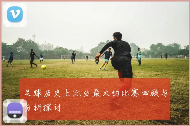 足球历史上比分最大的比赛回顾与分析探讨