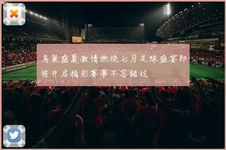 鸟巢盛夏激情燃烧七月足球盛宴即将开启精彩赛事不容错过