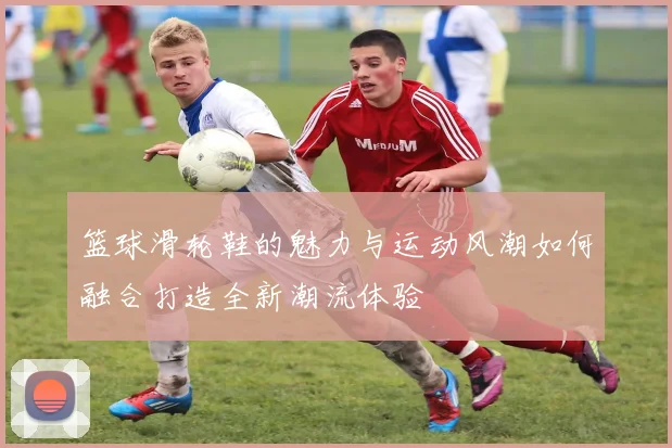 篮球滑轮鞋的魅力与运动风潮如何融合打造全新潮流体验